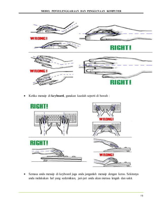 MODUL PENYELENGGARAAN DAN PENGGUNAAN KOMPUTER
19
 Ketika menaip di keyboard, gunakan kaedah seperti di bawah :
 Semasa anda menaip di keyboard juga anda janganlah menaip dengan keras. Sekiranya
anda melakukan hal yang sedemikian, jari-jari anda akan merasa lenguh dan sakit.
 