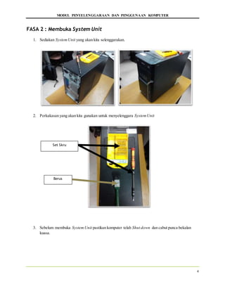 MODUL PENYELENGGARAAN DAN PENGGUNAAN KOMPUTER
4
FASA 2 : Membuka System Unit
1. Sediakan SystemUnit yang akan kita selenggarakan.
2. Perkakasan yang akan kita gunakan untuk menyelenggara SystemUnit
3. Sebelum membuka SystemUnit pastikan komputer telah Shut down dan cabut punca bekalan
kuasa.
Set Skru
Berus
 