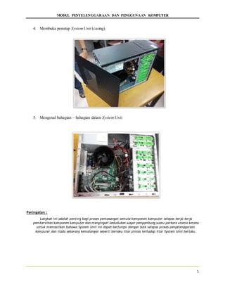 MODUL PENYELENGGARAAN DAN PENGGUNAAN KOMPUTER
5
4. Membuka penutup SystemUnit (casing).
5. Mengenal bahagian – bahagian dalam SystemUnit.
Peringatan :
Langkah ini adalah penting bagi proses pemasangan semula komponen komputer selepas kerja-kerja
pembersihan komponen komputer dan mengingati kedudukan wayar penyambung suatu perkara utama kerana
untuk memastikan bahawa System Unit ini dapat berfungsi dengan baik selepas proses penyelenggaraan
komputer dan tiada sebarang kemalangan seperti berlaku litar pintas terhadap litar System Unit berlaku.
 