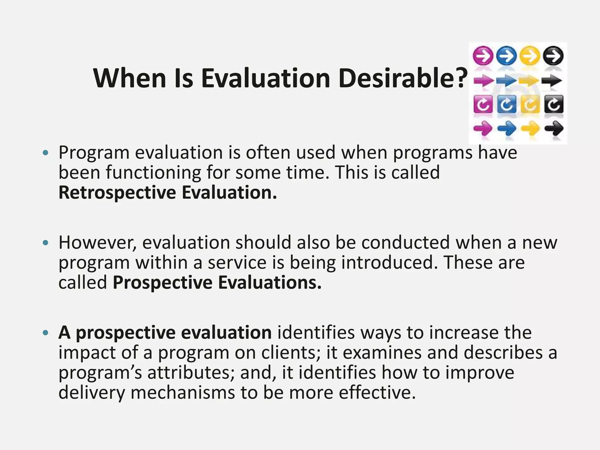 When Is Evaluation Desirable?
• Program evaluation is often used when programs have
been functioning for some time. This is called
Retrospective Evaluation.
• However, evaluation should also be conducted when a new
program within a service is being introduced. These are
called Prospective Evaluations.
• A prospective evaluation identifies ways to increase the
impact of a program on clients; it examines and describes a
program’s attributes; and, it identifies how to improve
delivery mechanisms to be more effective.
 