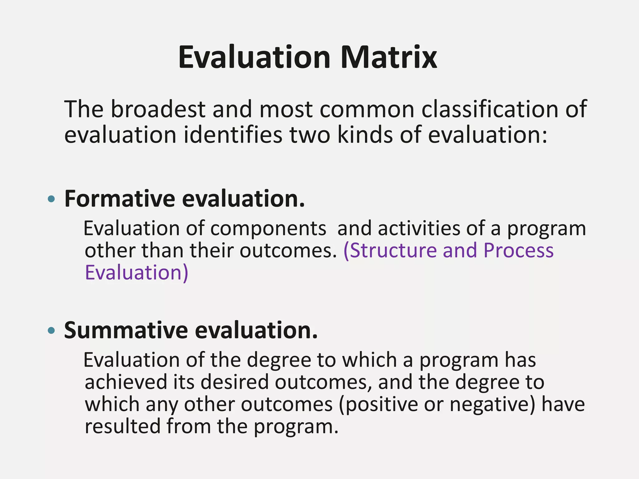 Evaluation Matrix
The broadest and most common classification of
evaluation identifies two kinds of evaluation:
• Formative evaluation.
Evaluation of components and activities of a program
other than their outcomes. (Structure and Process
Evaluation)
• Summative evaluation.
Evaluation of the degree to which a program has
achieved its desired outcomes, and the degree to
which any other outcomes (positive or negative) have
resulted from the program.
 