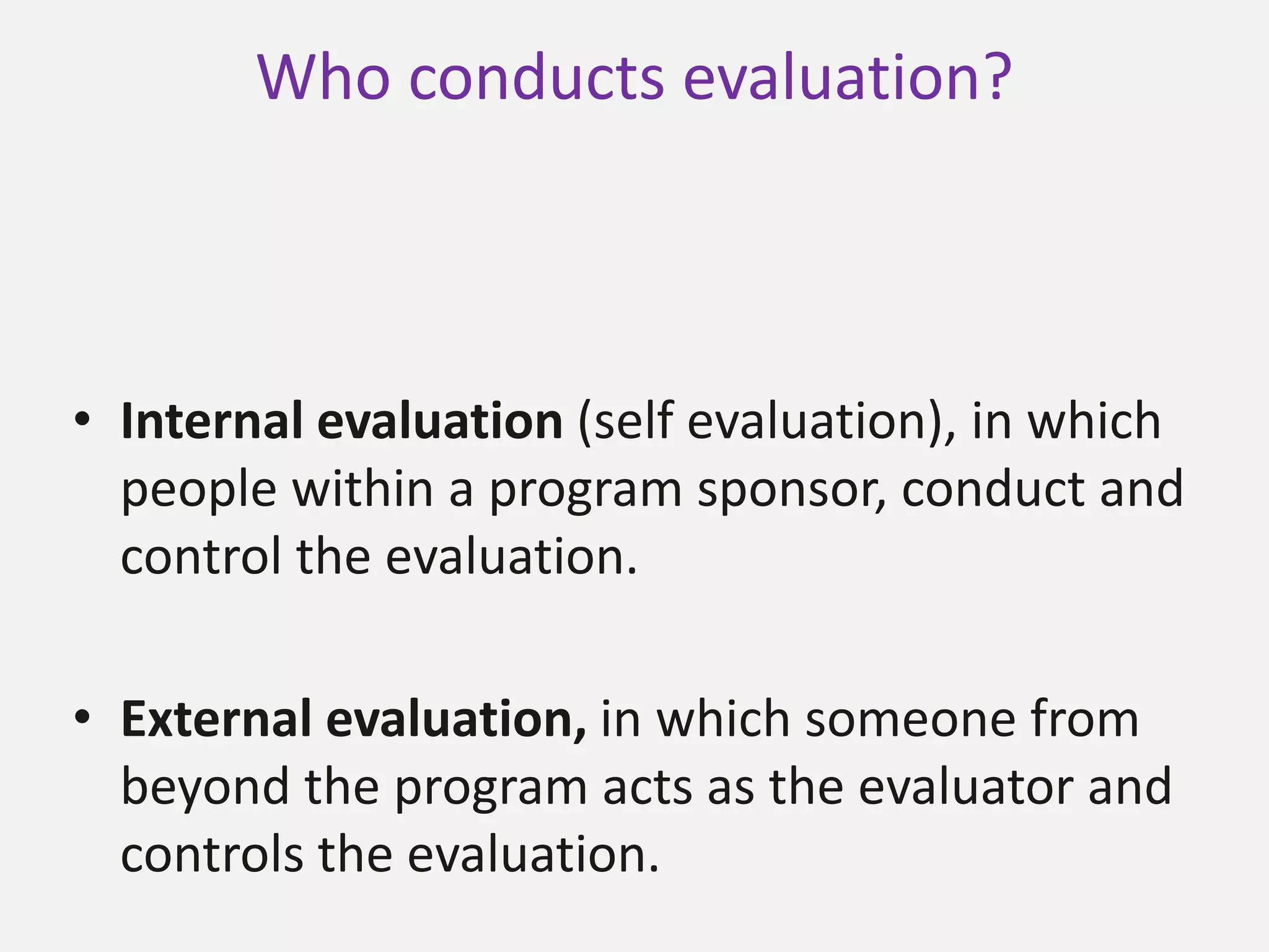 Who conducts evaluation?
• Internal evaluation (self evaluation), in which
people within a program sponsor, conduct and
control the evaluation.
• External evaluation, in which someone from
beyond the program acts as the evaluator and
controls the evaluation.
 