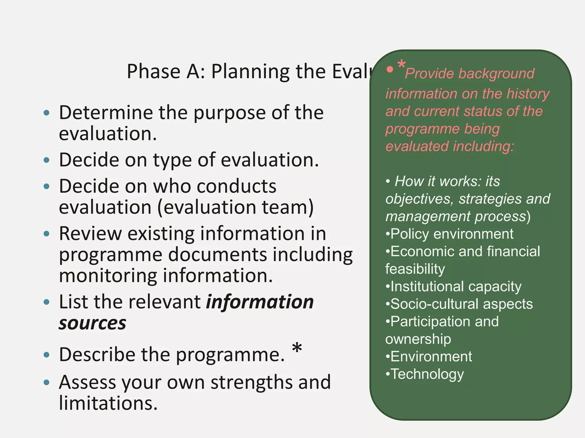 Phase A: Planning the Evaluation
• Determine the purpose of the
evaluation.
• Decide on type of evaluation.
• Decide on who conducts
evaluation (evaluation team)
• Review existing information in
programme documents including
monitoring information.
• List the relevant information
sources
• Describe the programme. *
• Assess your own strengths and
limitations.
•*Provide background
information on the history
and current status of the
programme being
evaluated including:
• How it works: its
objectives, strategies and
management process)
•Policy environment
•Economic and financial
feasibility
•Institutional capacity
•Socio-cultural aspects
•Participation and
ownership
•Environment
•Technology
 