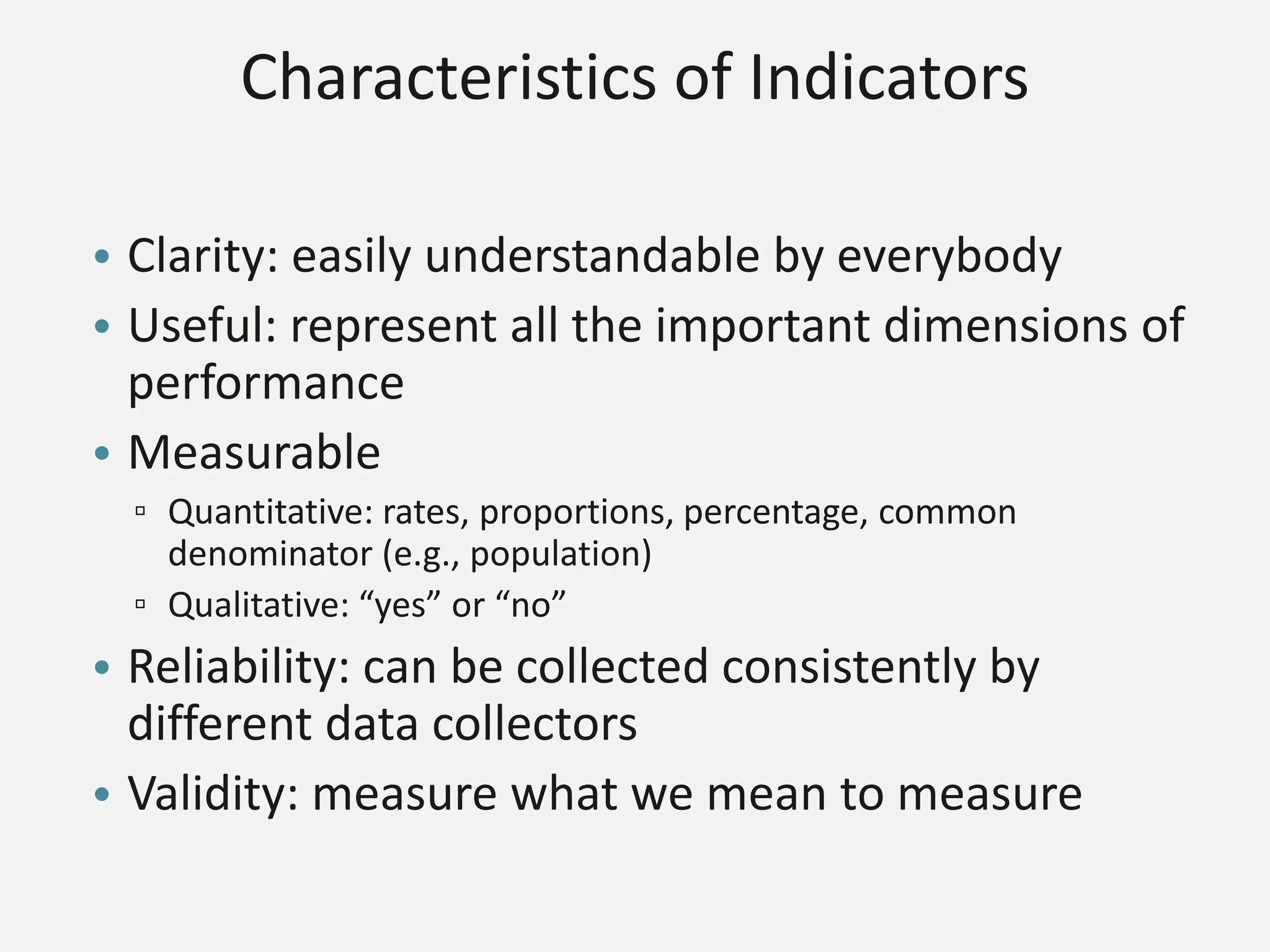 Characteristics of Indicators
• Clarity: easily understandable by everybody
• Useful: represent all the important dimensions of
performance
• Measurable
▫ Quantitative: rates, proportions, percentage, common
denominator (e.g., population)
▫ Qualitative: “yes” or “no”
• Reliability: can be collected consistently by
different data collectors
• Validity: measure what we mean to measure
 