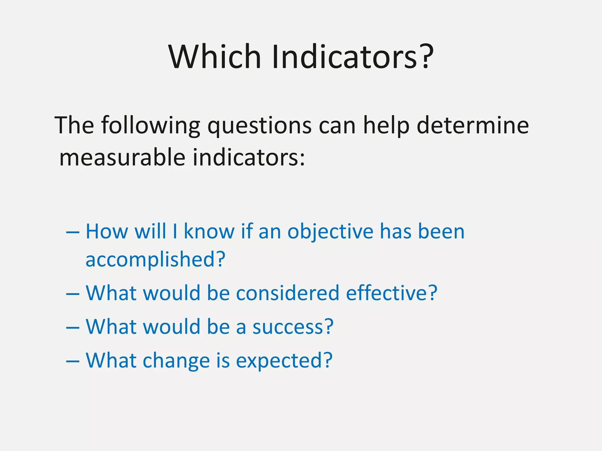 Which Indicators?
The following questions can help determine
measurable indicators:
– How will I know if an objective has been
accomplished?
– What would be considered effective?
– What would be a success?
– What change is expected?
 