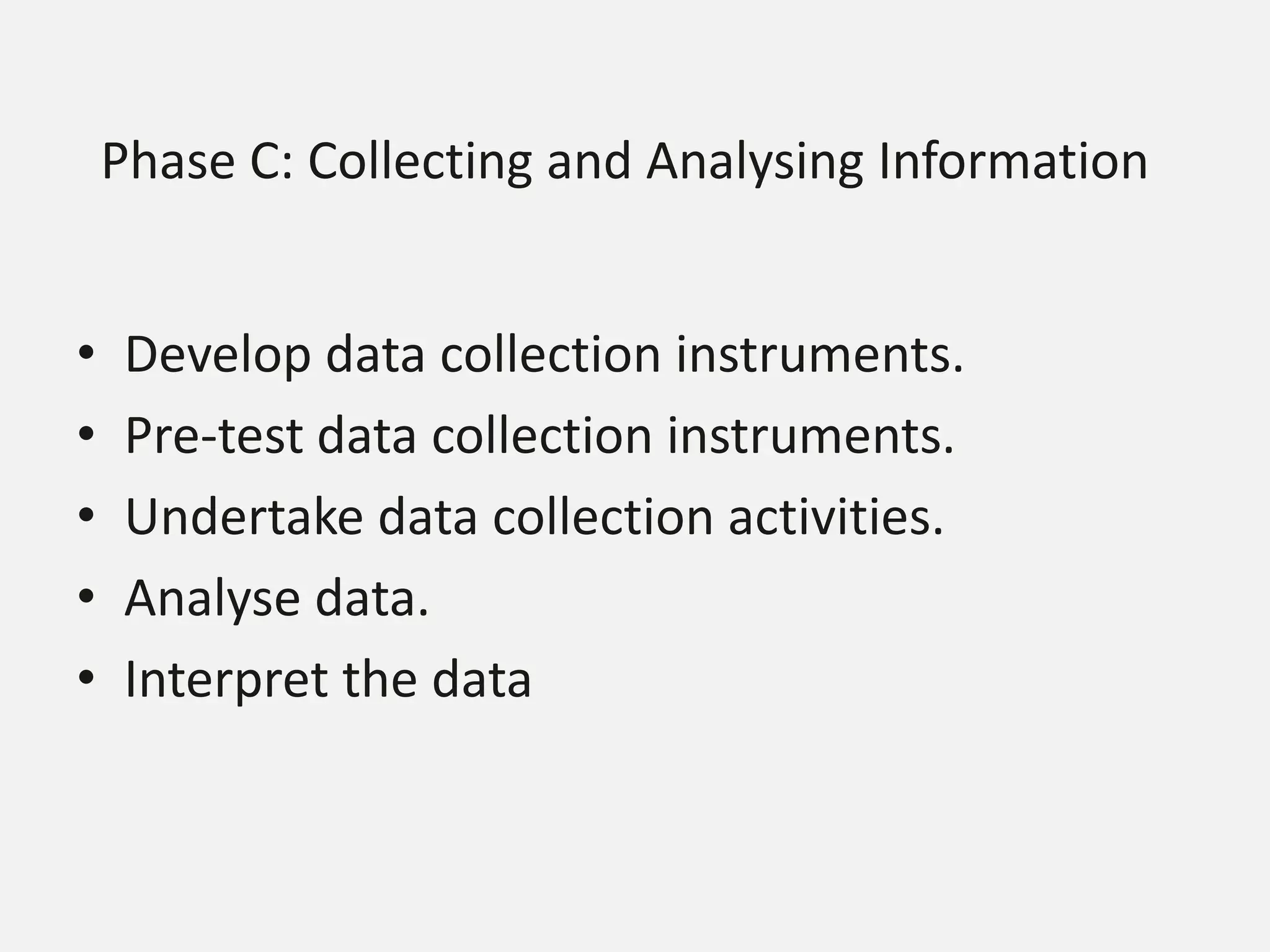Phase C: Collecting and Analysing Information
• Develop data collection instruments.
• Pre-test data collection instruments.
• Undertake data collection activities.
• Analyse data.
• Interpret the data
 