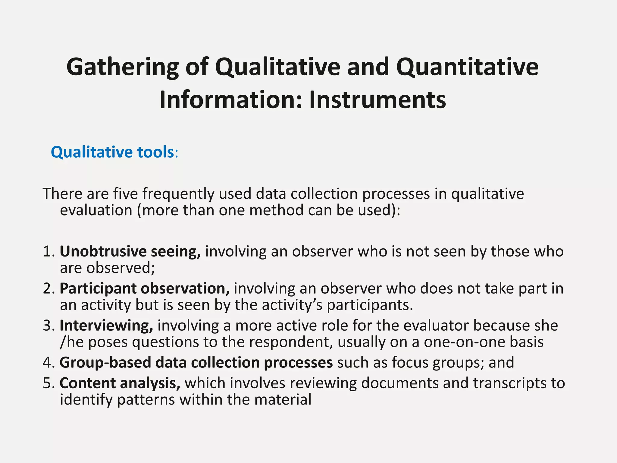 Gathering of Qualitative and Quantitative
Information: Instruments
Qualitative tools:
There are five frequently used data collection processes in qualitative
evaluation (more than one method can be used):
1. Unobtrusive seeing, involving an observer who is not seen by those who
are observed;
2. Participant observation, involving an observer who does not take part in
an activity but is seen by the activity’s participants.
3. Interviewing, involving a more active role for the evaluator because she
/he poses questions to the respondent, usually on a one-on-one basis
4. Group-based data collection processes such as focus groups; and
5. Content analysis, which involves reviewing documents and transcripts to
identify patterns within the material
 