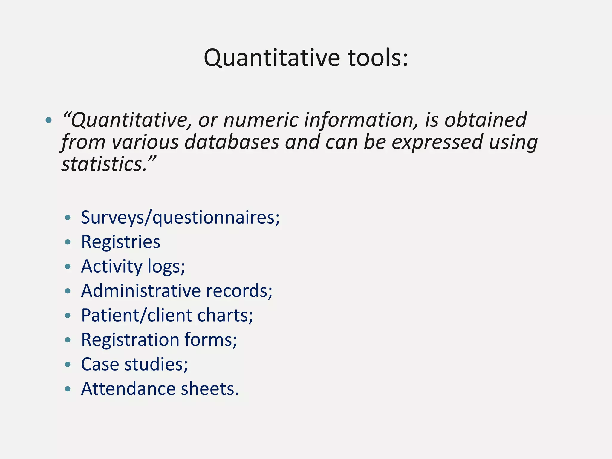 Quantitative tools:
• “Quantitative, or numeric information, is obtained
from various databases and can be expressed using
statistics.”
• Surveys/questionnaires;
• Registries
• Activity logs;
• Administrative records;
• Patient/client charts;
• Registration forms;
• Case studies;
• Attendance sheets.
 