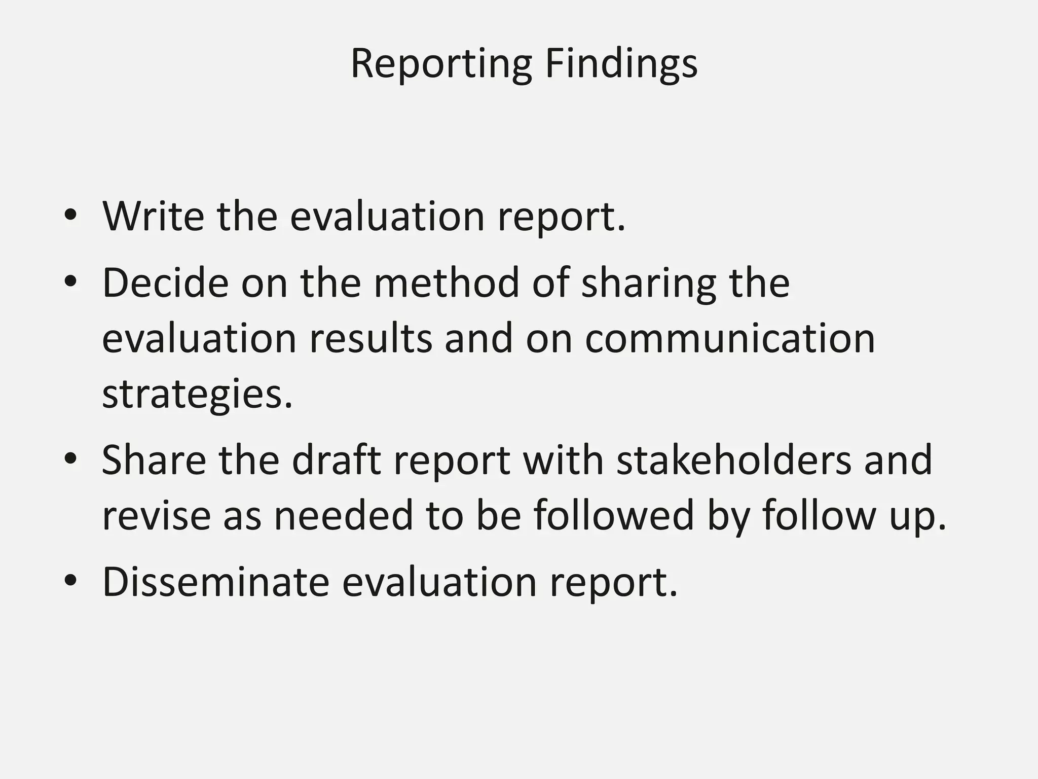 Reporting Findings
• Write the evaluation report.
• Decide on the method of sharing the
evaluation results and on communication
strategies.
• Share the draft report with stakeholders and
revise as needed to be followed by follow up.
• Disseminate evaluation report.
 