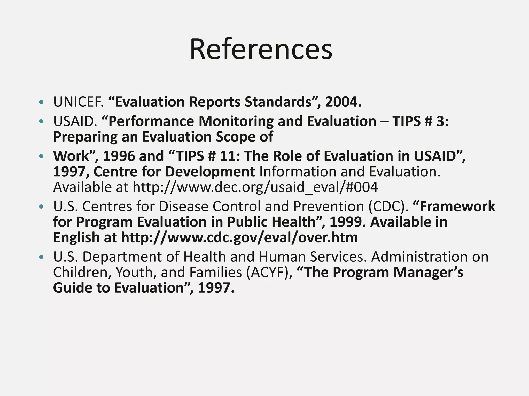 References
• UNICEF. “Evaluation Reports Standards”, 2004.
• USAID. “Performance Monitoring and Evaluation – TIPS # 3:
Preparing an Evaluation Scope of
• Work”, 1996 and “TIPS # 11: The Role of Evaluation in USAID”,
1997, Centre for Development Information and Evaluation.
Available at http://www.dec.org/usaid_eval/#004
• U.S. Centres for Disease Control and Prevention (CDC). “Framework
for Program Evaluation in Public Health”, 1999. Available in
English at http://www.cdc.gov/eval/over.htm
• U.S. Department of Health and Human Services. Administration on
Children, Youth, and Families (ACYF), “The Program Manager’s
Guide to Evaluation”, 1997.
 