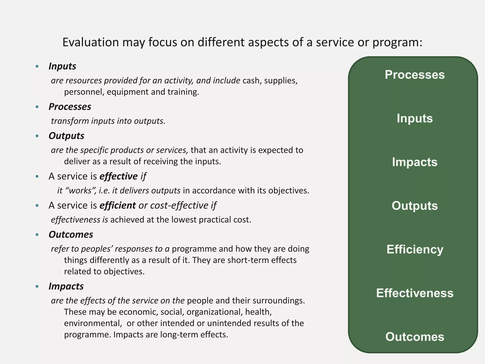 Evaluation may focus on different aspects of a service or program:
• Inputs
are resources provided for an activity, and include cash, supplies,
personnel, equipment and training.
• Processes
transform inputs into outputs.
• Outputs
are the specific products or services, that an activity is expected to
deliver as a result of receiving the inputs.
• A service is effective if
it “works”, i.e. it delivers outputs in accordance with its objectives.
• A service is efficient or cost-effective if
effectiveness is achieved at the lowest practical cost.
• Outcomes
refer to peoples’ responses to a programme and how they are doing
things differently as a result of it. They are short-term effects
related to objectives.
• Impacts
are the effects of the service on the people and their surroundings.
These may be economic, social, organizational, health,
environmental, or other intended or unintended results of the
programme. Impacts are long-term effects.
Processes
Inputs
Impacts
Outputs
Efficiency
Effectiveness
Outcomes
 