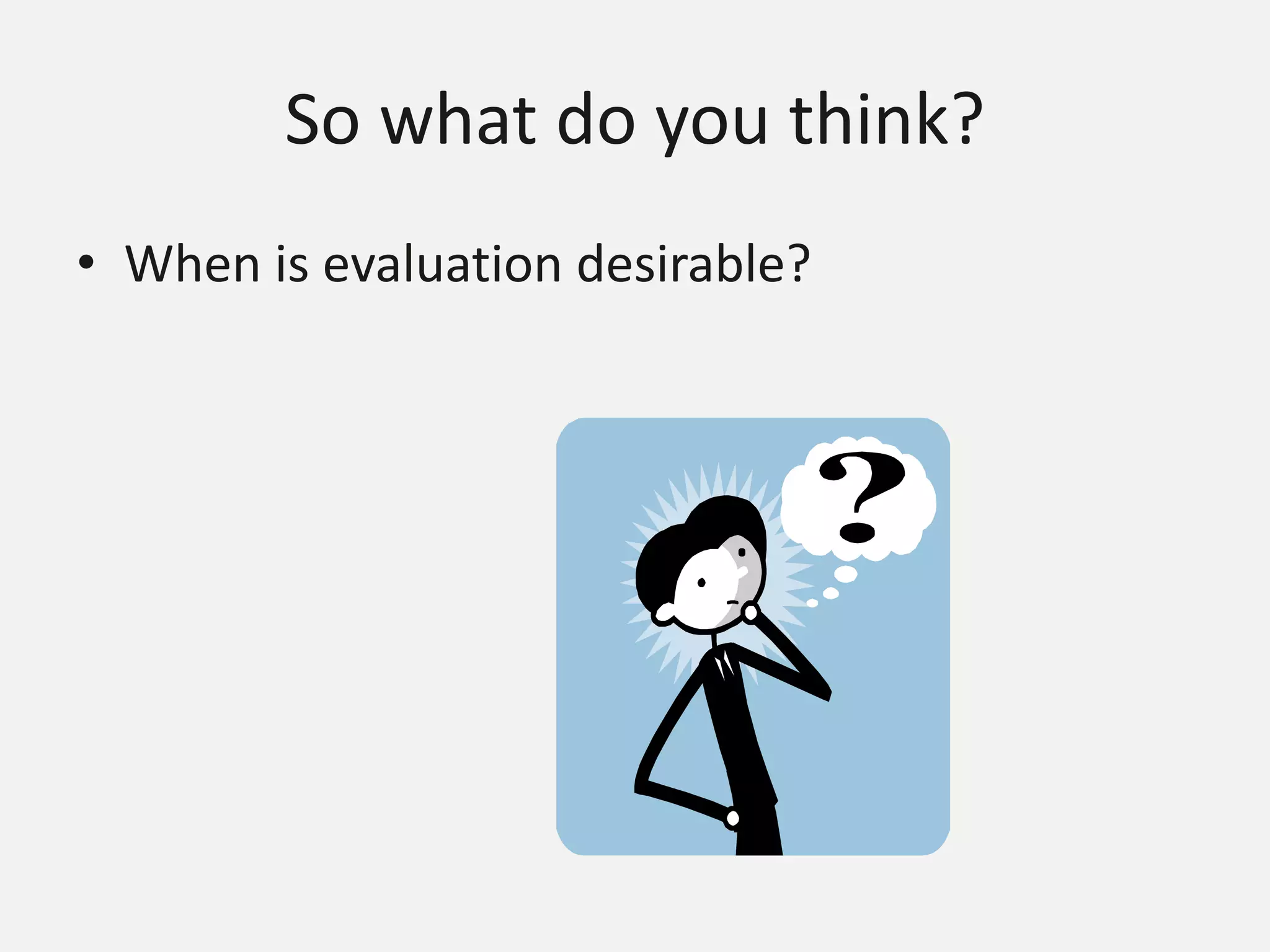 So what do you think?
• When is evaluation desirable?
 