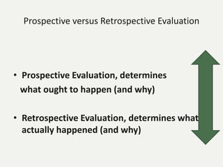 Prospective versus Retrospective Evaluation
• Prospective Evaluation, determines
what ought to happen (and why)
• Retrospective Evaluation, determines what
actually happened (and why)
 