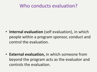 Who conducts evaluation?
• Internal evaluation (self evaluation), in which
people within a program sponsor, conduct and
control the evaluation.
• External evaluation, in which someone from
beyond the program acts as the evaluator and
controls the evaluation.
 