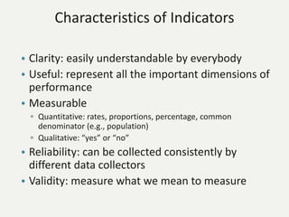 Characteristics of Indicators
• Clarity: easily understandable by everybody
• Useful: represent all the important dimensions of
performance
• Measurable
▫ Quantitative: rates, proportions, percentage, common
denominator (e.g., population)
▫ Qualitative: “yes” or “no”
• Reliability: can be collected consistently by
different data collectors
• Validity: measure what we mean to measure
 