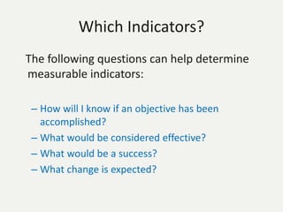 Which Indicators?
The following questions can help determine
measurable indicators:
– How will I know if an objective has been
accomplished?
– What would be considered effective?
– What would be a success?
– What change is expected?
 