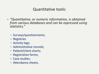 Quantitative tools:
• “Quantitative, or numeric information, is obtained
from various databases and can be expressed using
statistics.”
• Surveys/questionnaires;
• Registries
• Activity logs;
• Administrative records;
• Patient/client charts;
• Registration forms;
• Case studies;
• Attendance sheets.
 