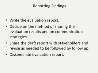 Reporting Findings
• Write the evaluation report.
• Decide on the method of sharing the
evaluation results and on communication
strategies.
• Share the draft report with stakeholders and
revise as needed to be followed by follow up.
• Disseminate evaluation report.
 