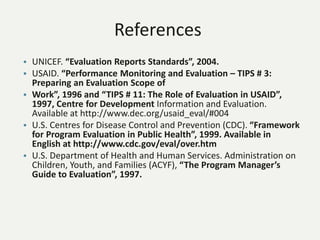 References
• UNICEF. “Evaluation Reports Standards”, 2004.
• USAID. “Performance Monitoring and Evaluation – TIPS # 3:
Preparing an Evaluation Scope of
• Work”, 1996 and “TIPS # 11: The Role of Evaluation in USAID”,
1997, Centre for Development Information and Evaluation.
Available at http://www.dec.org/usaid_eval/#004
• U.S. Centres for Disease Control and Prevention (CDC). “Framework
for Program Evaluation in Public Health”, 1999. Available in
English at http://www.cdc.gov/eval/over.htm
• U.S. Department of Health and Human Services. Administration on
Children, Youth, and Families (ACYF), “The Program Manager’s
Guide to Evaluation”, 1997.
 