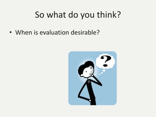 So what do you think?
• When is evaluation desirable?
 
