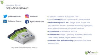 GUILLAUME EOUZAN
À propos de moi
§ A démarré l’aventure du digital en 1999 !
§ Ancien Directeur École Supérieure de Communication
§ Professeur depuis 25 ans : Kedge, Iscom, Sup de Pub
groupe Inseec (créateur du master Marketing Digital), EBS,
ESCE, WebSchoolFactory, Dauphine, l’IAE d’Aix
§ CEO Founder de Mind Fruits en 2008
§ Conférencier Google, Optimizely, Authoritas, SEO Camp,
SMX, Ecom (Genève), Digital Awards (Tunis)
§ Auteur du livre WebMarketing aux éditions ENI (3ème
édition 2017)
Déjà + de 10 000 exemplaires vendus !
guillaumeeouzan
Guillaume Eouzan
Mindfruits
Agence.MindFruits
 