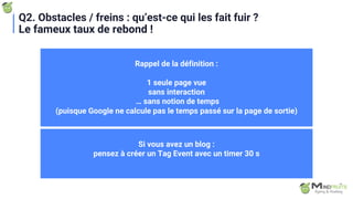 Q2. Obstacles / freins : qu’est-ce qui les fait fuir ?
Le fameux taux de rebond !
Rappel de la définition :
1 seule page vue
sans interaction
… sans notion de temps
(puisque Google ne calcule pas le temps passé sur la page de sortie)
Si vous avez un blog :
pensez à créer un Tag Event avec un timer 30 s
 