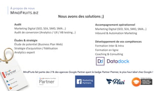 Accompagnement opérationnel
Marketing Digital (SEO, SEA, SMO, SMA…)
Inbound & Automation Marketing
Développement de vos compétences
Formation Inter & Intra
Formation en ligne
Coaching & Consulting
MINDFRUITS.BIZ
À propos de nous
MindFruits fait partie des 3 % des agences Google Partner ayant le badge Partner Premier, le plus haut label chez Google !
Audit
Marketing Digital (SEO, SEA, SMO, SMA...)
Audit de conversion (Analytics / UX / AB testing…)
Études & stratégie
Étude de potentiel (Business Plan Web)
Stratégie d’acquisition / fidélisation
Analytics expert
Nous avons des solutions ;)
 