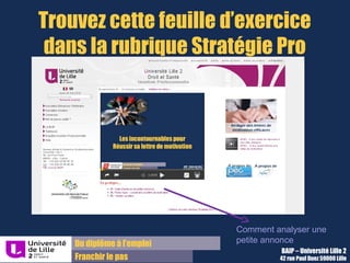 Du diplôme à l’emploi,
Franchir le pas
Bureau d’Aide à l’Insertion Professionnelle
42 rue Paul DUEZ -59000 LILLE
Lettre de réponse à une offre
Particularités :
Une grande partie des informations sont contenues dans l’offre,
sur la société et sur le profil requis mais rien n’empêche de faire
des recherches complémentaires
Servez-vous en pour rédiger vos paragraphes « vous » et
« moi »
 
