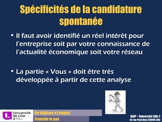 Du diplôme à l’emploi,
Franchir le pas
Bureau d’Aide à l’Insertion Professionnelle
42 rue Paul DUEZ -59000 LILLE
La lettre de candidature spontanée
Particularités :
Vous présentez une offre de service à une société qui n’a pas exprimé
de besoin, pas encore.
Il faut rechercher les informations sur la société, le secteur et le métier
pour bâtir votre paragraphe « Vous »
Utilisez votre connaissance de l’actualité économique ou votre réseau…
Triez l’information pertinente et démontrez votre intérêt à réaliser un
stage chez eux
La partie « Vous » doit être développée à partir de cette analyse
Méthode :
 