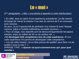 Du diplôme à l’emploi,
Franchir le pas
Bureau d’Aide à l’Insertion Professionnelle
42 rue Paul DUEZ -59000 LILLE
Les arguments essentiels
Dans le « Moi », 2 types d’arguments doivent être mobilisés :
Vos expériences pour expliquer ce projet et
justifier de votre capacité à tenir le poste (en
1 ou 2 sous-paragraphes)
 grâce à la PHRASE TYPE : « Quand- où-
quoi-comment-avec qui- pour quel
résultat » pour 2 expériences- clés qui
démontrent vos compétences que vous
mobiliserez pour réussir ce stage
Votre projet de stage ou professionnel pour
formaliser votre proposition de service (sur
un sous paragraphe).
Il permet d’afficher les compétences et
missions sur lesquelles vous souhaiteriez
intervenir ou découvrir.
Votre candidature paraît plus réfléchie et plus
concrète.
• Aidez-vous de l’exercice
« se positionner par rapport à une fiche métier »
sur le site Lilagora, à la page « Valoriser son
profil »
 