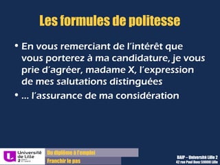 Du diplôme à l’emploi,
Franchir le pas
Bureau d’Aide à l’Insertion Professionnelle
42 rue Paul DUEZ -59000 LILLE
Ce dernier paragraphe « Nous »
Montrer votre motivation à collaborer avec cette société donc il peut
comporter des mots comme « rejoindre », « ensemble », « collaboration »,
etc.
Proposer un rendez-vous, pour achever de vous montrer déterminé à réaliser
un stage chez eux
Terminer la lettre en saluant le destinataire avec les formules de politesse
adaptées à l’interlocuteur et selon son titre
Il sert à :
 