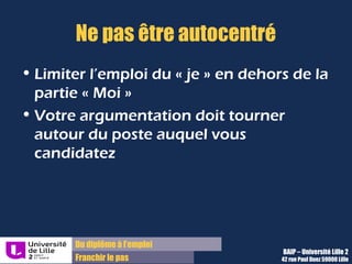 Du diplôme à l’emploi,
Franchir le pas
Bureau d’Aide à l’Insertion Professionnelle
42 rue Paul DUEZ -59000 LILLE
Une lettre n’est pas un CV
Il faut avant tout argumenter sur votre motivation et donc votre adéquation avec le
poste
Evitez de faire un catalogue de vos expériences
Limitez l’emploi du mot « je » en dehors de la partie « Moi » :
Votre argumentation doit tourner autour du poste auquel vous candidatez
 