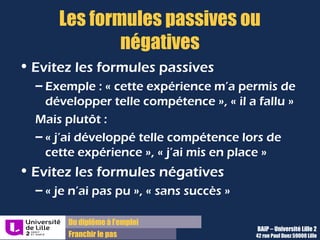 Du diplôme à l’emploi,
Franchir le pas
Bureau d’Aide à l’Insertion Professionnelle
42 rue Paul DUEZ -59000 LILLE
Evitez les formules passives :
 « cette expérience m’a permis
de développer telle
compétence »,
 « il a fallu mettre en place
Mais choisissez plutôt :
 « j’ai développé telle
compétence lors de cette
expérience »,
 « j’ai mis en place »
Utilisez un maximum, surtout dans
le deuxième paragraphe, des
phrases de type :
« Je+ verbe+ complément d’objet+
complément de lieu+ gérondif
de moyen+ avec une qualité
typique »
Les formules passives ou négatives
Evitez les formules négatives :
 « je n’ai pas pu »,
 « sans succès »,
 « Faible résultat », etc.
Pour parler d’échec ou d’abandon,
préférez les termes montrant
un tentative, un
rebondissement, une
réorientation, etc.
 