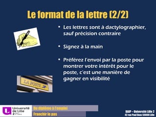 Du diplôme à l’emploi,
Franchir le pas
Bureau d’Aide à l’Insertion Professionnelle
42 rue Paul DUEZ -59000 LILLE
Vos coordonnées
N’oubliez pas d’indiquer vos coordonnées et
seulement celles-ci en haut à gauche de la
page.
Objet :
Mentionnez dans cette partie, le nom du poste
et la référence de l’annonce si il y en a une
Utilisez les mots clés du métier
Lettre saisie ou manuscrite
Si cela n’est pas précisé dans l’annonce, vous
pouvez saisir au clavier votre lettre mais
insérer l’image de votre signature manuelle,
sous vos nom et prénom.
Le format de la lettre
 