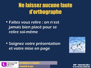 Du diplôme à l’emploi,
Franchir le pas
Bureau d’Aide à l’Insertion Professionnelle
42 rue Paul DUEZ -59000 LILLE
Vous n’avez pas ou peu d’expérience professionnelle ?
Pensez à :
Détailler vos années d’études ( options, TD de 1ère
année, TPE du lycée,
etc.),
Décrire tout type d’expérience :
Associative, bénévole, dans un cadre sportif, culturel voire familial
 