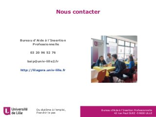 Du diplôme à l’emploi,
Franchir le pas
Bureau d’Aide à l’Insertion Professionnelle
42 rue Paul DUEZ -59000 LILLE
Nous contacter
Bureau d’Aide à l’Insertion
Professionnelle
03 20 96 52 76
baip@univ-lille2.fr
http://lilagora.univ-lille.fr
 