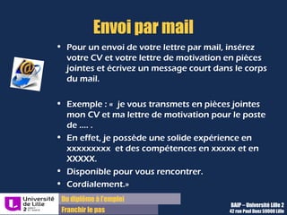 Du diplôme à l’emploi,
Franchir le pas
Bureau d’Aide à l’Insertion Professionnelle
42 rue Paul DUEZ -59000 LILLE
En-tête de lettre
« Prénom NOM
Adresse
Téléphone
A l’attention de Madame X/Monsieur Y
Fonction
SOCIETE XXX
Adresse
DATE
OBJET : Candidature à une offre référencée XX/un poste de
Madame X, Monsieur Y, »
 