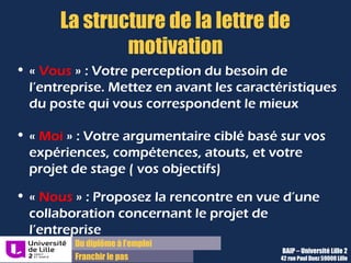 Du diplôme à l’emploi,
Franchir le pas
Bureau d’Aide à l’Insertion Professionnelle
42 rue Paul DUEZ -59000 LILLE
De plus en plus répandue pour répondre à
une annonce, et pour les candidatures
spontanées, cela nécessite des recherches
Insérez votre lettre et votre CV en pièces
jointes et écrivez un message court de
motivation dans le corps du mail
« Je vous transmets en pièces jointes mon CV et
ma lettre de motivation pour le poste de …. .
En effet, je possède une solide expérience en
xxxxxxxxx et des compétences en xxxxx et en
XXXXX.
Disponible pour vous rencontrer.
Cordialement.
Signature»
Envoi par mail ou par voie postale
Envoi par voie postale:
Très rarement demandé
Peut faire la différence pour des
candidatures spontanées
Envoi par mail :
Exemple de mail de motivation :
 