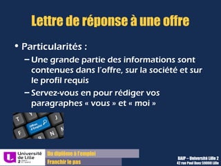Du diplôme à l’emploi,
Franchir le pas
Bureau d’Aide à l’Insertion Professionnelle
42 rue Paul DUEZ -59000 LILLE
OBJECTIFS
Montrez votre intérêt pour cette
entreprise
Démontrez votre motivation pour :
Ce secteur
Ce métier
Cette société
Argumentez cette motivation avec des
exemples concrets d’expériences où
vous avez mobilisez des compétences
utiles et des qualités requises
Argumentez votre intérêt avec un projet
de stage concret et clair
 