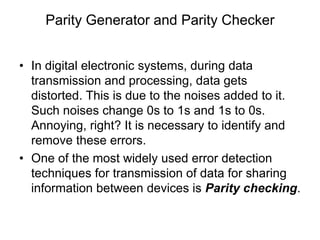 Parity Generator and Parity Checker
• In digital electronic systems, during data
transmission and processing, data gets
distorted. This is due to the noises added to it.
Such noises change 0s to 1s and 1s to 0s.
Annoying, right? It is necessary to identify and
remove these errors.
• One of the most widely used error detection
techniques for transmission of data for sharing
information between devices is Parity checking.
 