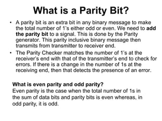 What is a Parity Bit?
• A parity bit is an extra bit in any binary message to make
the total number of 1’s either odd or even. We need to add
the parity bit to a signal. This is done by the Parity
generator. This parity inclusive binary message then
transmits from transmitter to receiver end.
• The Parity Checker matches the number of 1’s at the
receiver’s end with that of the transmitter’s end to check for
errors. If there is a change in the number of 1s at the
receiving end, then that detects the presence of an error.
What is even parity and odd parity?
Even parity is the case when the total number of 1s in
the sum of data bits and parity bits is even whereas, in
odd parity, it is odd.
 
