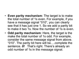 • Even parity mechanism: The target is to make
the total number of 1s even. For example, if you
have a message signal “010”, you can clearly
see that it has just one 1. So we add a parity bit
to make it two 1s. Now the number of 1s is even.
• Odd parity mechanism: Here, the target is the
make the total number of 1s odd. For example,
consider the same message signal from above.
“010”. The parity bit here will be….complete the
sentence. 0! That’s right. There’s already an
odd number of 1s in the message signal.
 