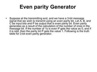 Even parity Generator
• Suppose at the transmitting end, and we have a 3-bit message
signal that we wish to transmit using an even parity bit. Let A, B, and
C be input bits and P be output that is even parity bit. Even parity
generates as a result of the calculation of the number of ones in the
message bit. If the number of 1s is even P gets the value as 0, and if
it is odd, then the parity bit P gets the value 1. Following is the truth
table for 3-bit even parity generator.
 