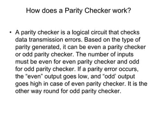 How does a Parity Checker work?
• A parity checker is a logical circuit that checks
data transmission errors. Based on the type of
parity generated, it can be even a parity checker
or odd parity checker. The number of inputs
must be even for even parity checker and odd
for odd parity checker. If a parity error occurs,
the “even” output goes low, and “odd’ output
goes high in case of even parity checker. It is the
other way round for odd parity checker.
 