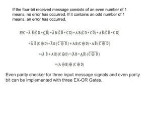 If the four-bit received message consists of an even number of 1
means, no error has occurred. If it contains an odd number of 1
means, an error has occurred.
Even parity checker for three input message signals and even parity
bit can be implemented with three EX-OR Gates.
 