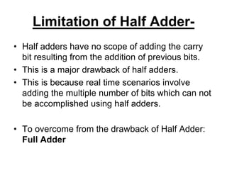 Limitation of Half Adder-
• Half adders have no scope of adding the carry
bit resulting from the addition of previous bits.
• This is a major drawback of half adders.
• This is because real time scenarios involve
adding the multiple number of bits which can not
be accomplished using half adders.
• To overcome from the drawback of Half Adder:
Full Adder
 
