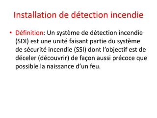 Installation de détection incendie
• Définition: Un système de détection incendie
(SDI) est une unité faisant partie du système
de sécurité incendie (SSI) dont l’objectif est de
déceler (découvrir) de façon aussi précoce que
possible la naissance d’un feu.
 