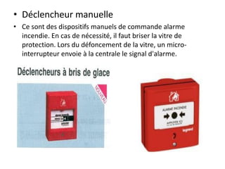 • Déclencheur manuelle
• Ce sont des dispositifs manuels de commande alarme
incendie. En cas de nécessité, il faut briser la vitre de
protection. Lors du défoncement de la vitre, un micro-
interrupteur envoie à la centrale le signal d'alarme.
 