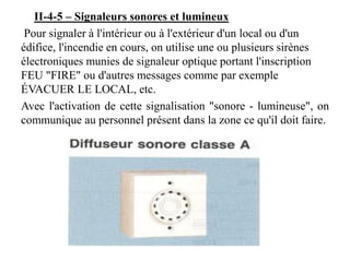 II-4-5 – Signaleurs sonores et lumineux
Pour signaler à l'intérieur ou à l'extérieur d'un local ou d'un
édifice, l'incendie en cours, on utilise une ou plusieurs sirènes
électroniques munies de signaleur optique portant l'inscription
FEU "FIRE" ou d'autres messages comme par exemple
ÉVACUER LE LOCAL, etc.
Avec l'activation de cette signalisation "sonore - lumineuse", on
communique au personnel présent dans la zone ce qu'il doit faire.
 