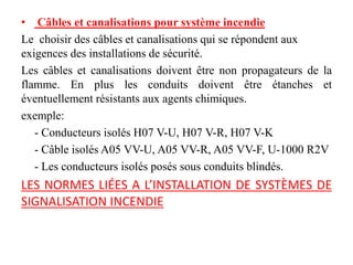 • Câbles et canalisations pour système incendie
Le choisir des câbles et canalisations qui se répondent aux
exigences des installations de sécurité.
Les câbles et canalisations doivent être non propagateurs de la
flamme. En plus les conduits doivent être étanches et
éventuellement résistants aux agents chimiques.
exemple:
- Conducteurs isolés H07 V-U, H07 V-R, H07 V-K
- Câble isolés A05 VV-U, A05 VV-R, A05 VV-F, U-1000 R2V
- Les conducteurs isolés posés sous conduits blindés.
LES NORMES LIÉES A L’INSTALLATION DE SYSTÈMES DE
SIGNALISATION INCENDIE
 